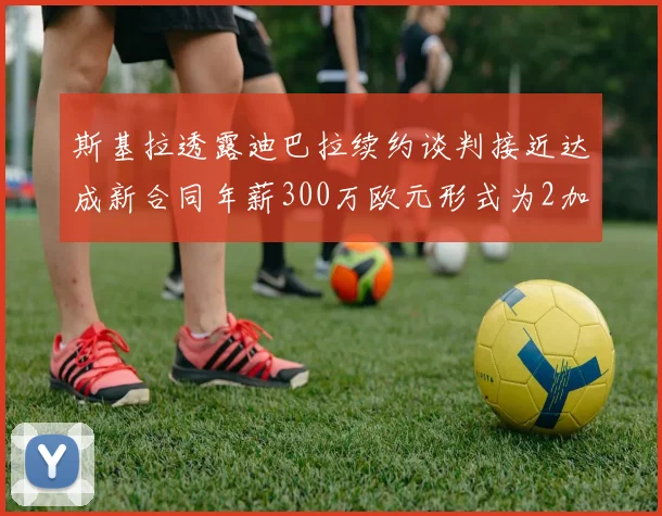 斯基拉透露迪巴拉续约谈判接近达成新合同年薪300万欧元形式为2加1