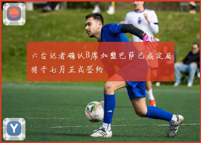 六台记者确认B席加盟巴萨已成定局将于七月正式签约
