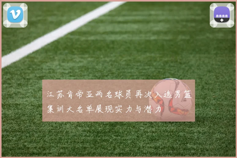 江苏肯帝亚两名球员再次入选男篮集训大名单展现实力与潜力