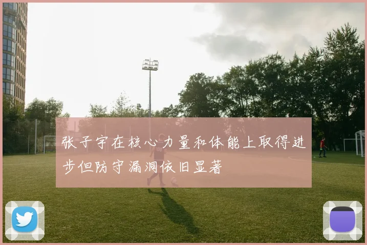 张子宇在核心力量和体能上取得进步但防守漏洞依旧显著