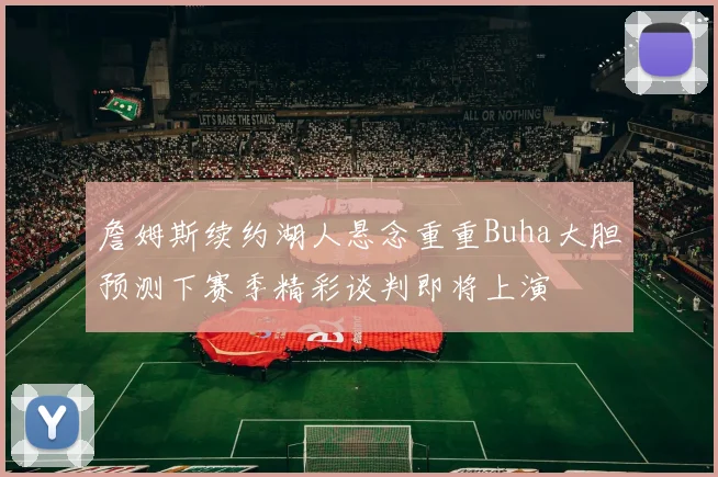 詹姆斯续约湖人悬念重重Buha大胆预测下赛季精彩谈判即将上演