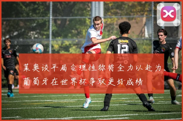 莱奥谈平局合理性称将全力以赴为葡萄牙在世界杯争取更好成绩