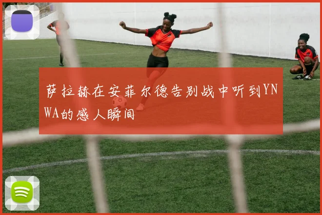 萨拉赫在安菲尔德告别战中听到YNWA的感人瞬间