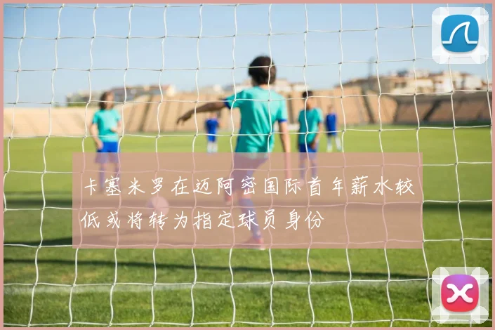 卡塞米罗在迈阿密国际首年薪水较低或将转为指定球员身份