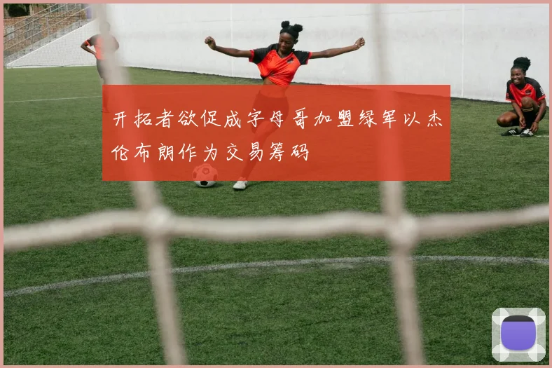 开拓者欲促成字母哥加盟绿军以杰伦布朗作为交易筹码
