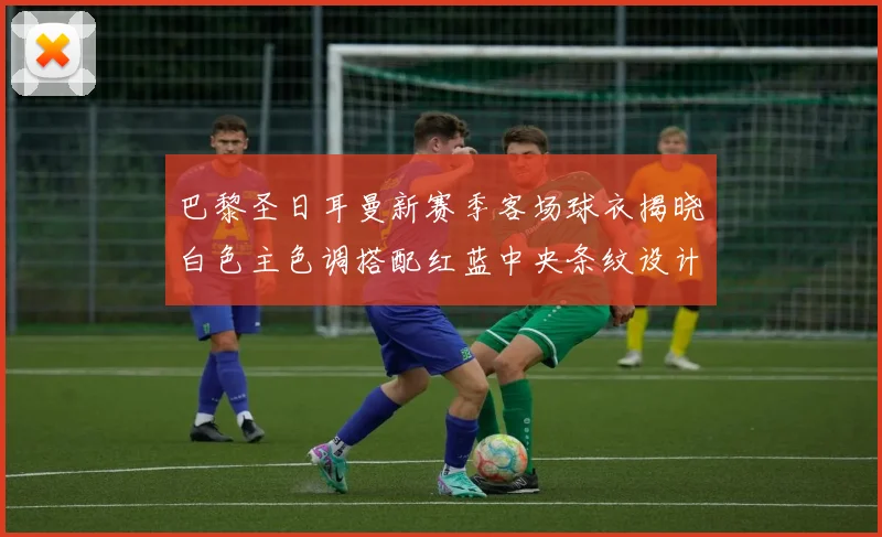 巴黎圣日耳曼新赛季客场球衣揭晓白色主色调搭配红蓝中央条纹设计