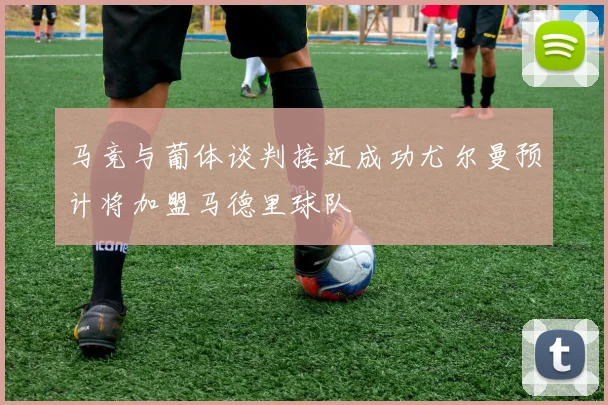 马竞与葡体谈判接近成功尤尔曼预计将加盟马德里球队