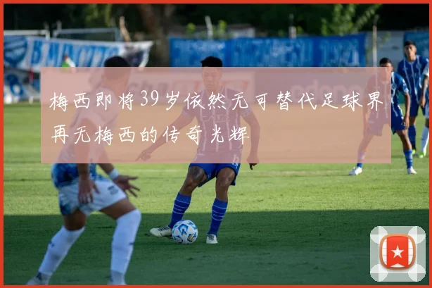 梅西即将39岁依然无可替代足球界再无梅西的传奇光辉