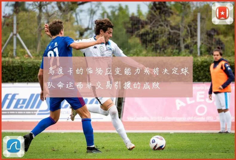 乌度卡的临场应变能力或将决定球队命运而非交易引援的成败