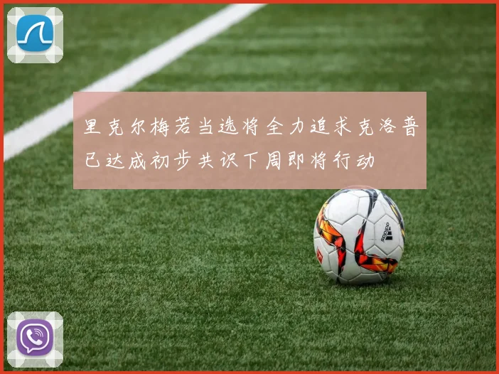 里克尔梅若当选将全力追求克洛普已达成初步共识下周即将行动