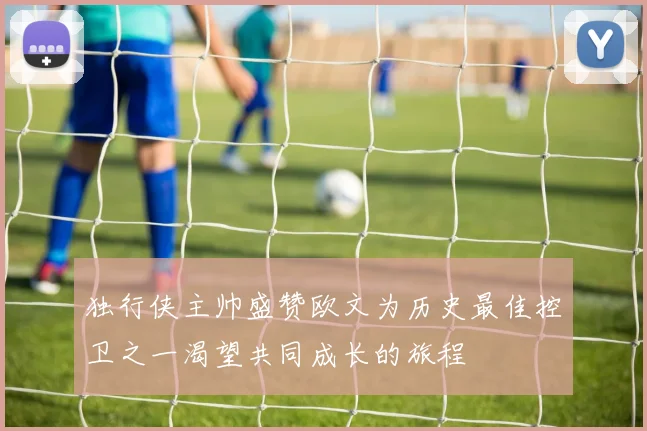 独行侠主帅盛赞欧文为历史最佳控卫之一渴望共同成长的旅程
