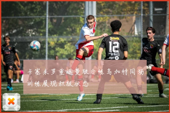 卡塞米罗重返曼联合练乌加特同场训练展现积极状态
