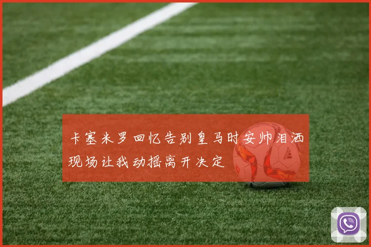 卡塞米罗回忆告别皇马时安帅泪洒现场让我动摇离开决定