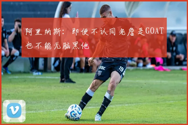 阿里纳斯：即便不认同老詹是GOAT也不能无脑黑他